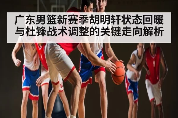 广东男篮新赛季胡明轩状态回暖与杜锋战术调整的关键走向解析